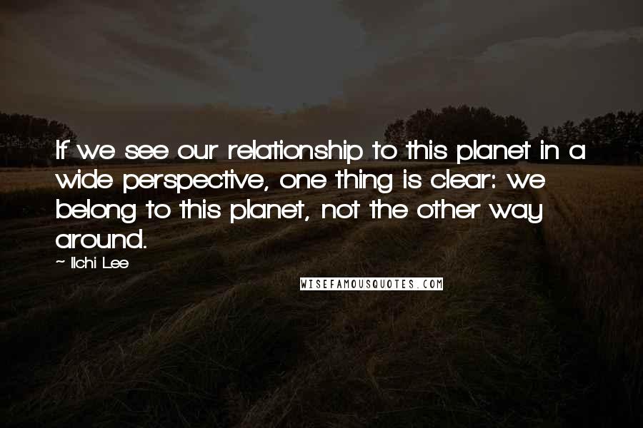 Ilchi Lee Quotes: If we see our relationship to this planet in a wide perspective, one thing is clear: we belong to this planet, not the other way around.
