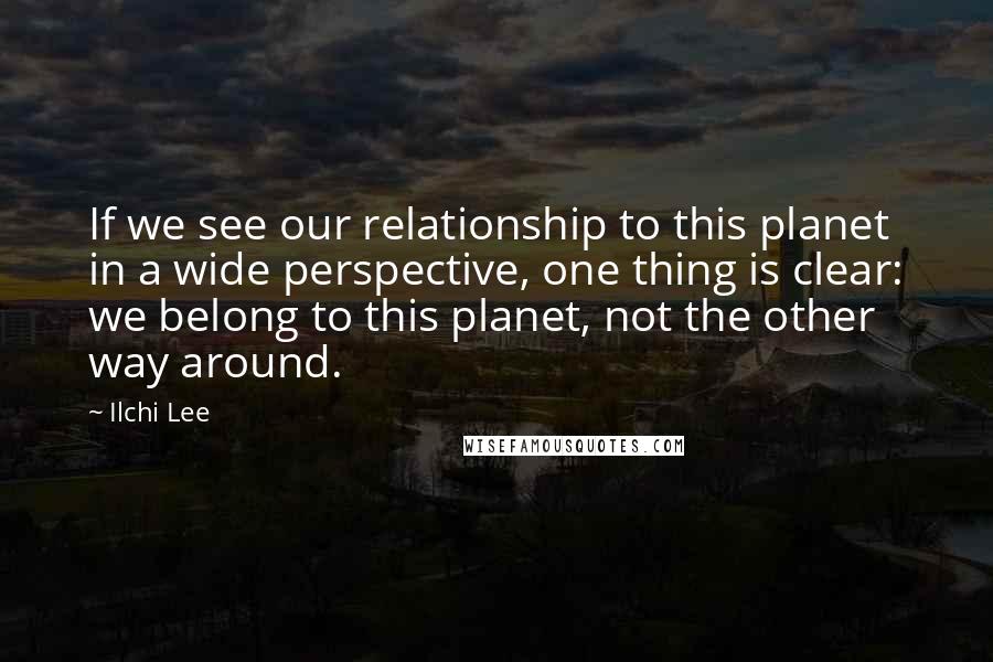 Ilchi Lee Quotes: If we see our relationship to this planet in a wide perspective, one thing is clear: we belong to this planet, not the other way around.