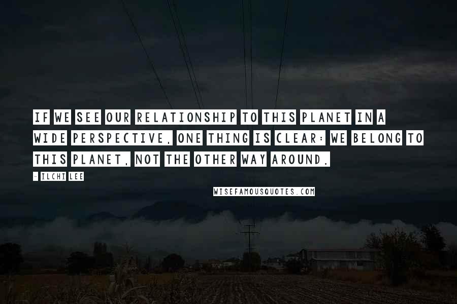 Ilchi Lee Quotes: If we see our relationship to this planet in a wide perspective, one thing is clear: we belong to this planet, not the other way around.