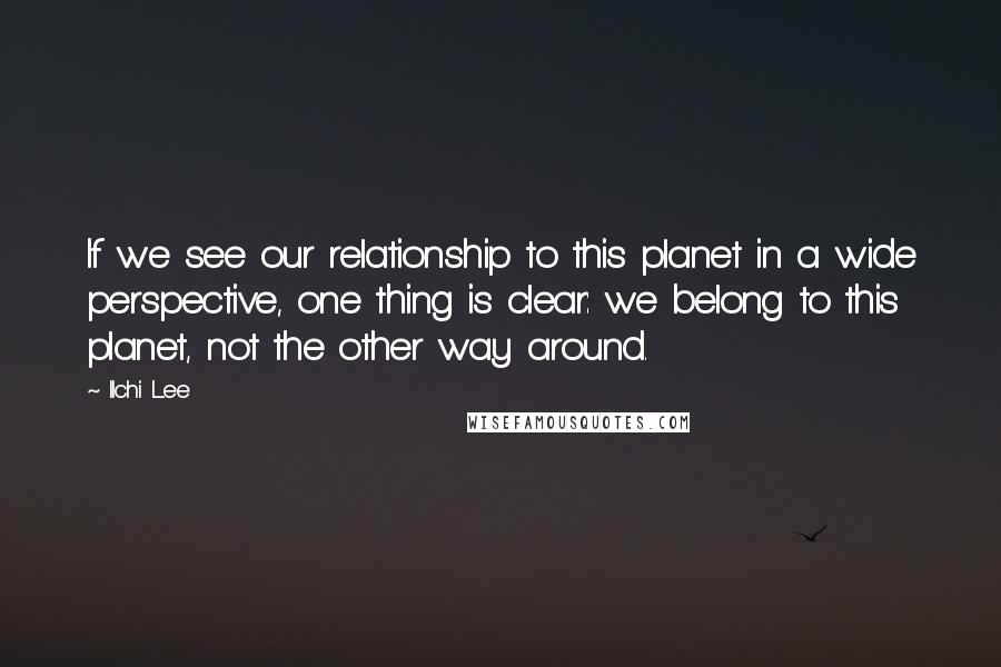 Ilchi Lee Quotes: If we see our relationship to this planet in a wide perspective, one thing is clear: we belong to this planet, not the other way around.