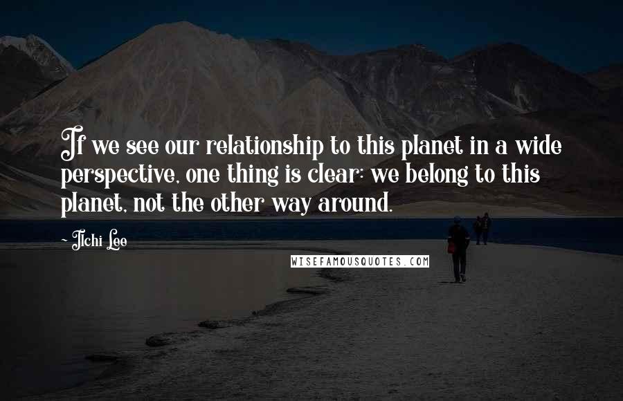 Ilchi Lee Quotes: If we see our relationship to this planet in a wide perspective, one thing is clear: we belong to this planet, not the other way around.