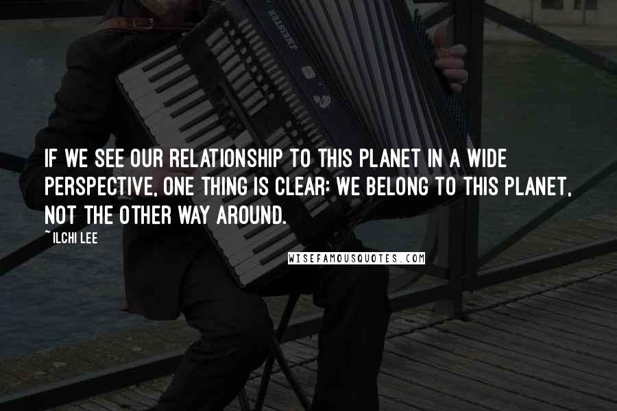 Ilchi Lee Quotes: If we see our relationship to this planet in a wide perspective, one thing is clear: we belong to this planet, not the other way around.