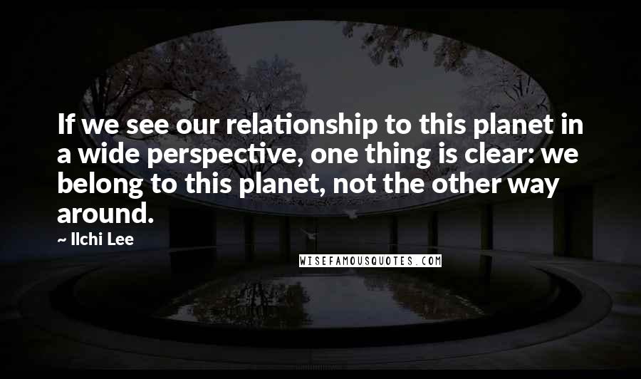 Ilchi Lee Quotes: If we see our relationship to this planet in a wide perspective, one thing is clear: we belong to this planet, not the other way around.