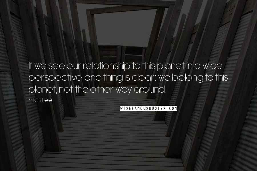 Ilchi Lee Quotes: If we see our relationship to this planet in a wide perspective, one thing is clear: we belong to this planet, not the other way around.