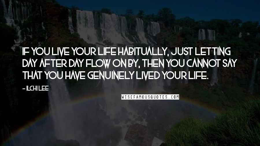 Ilchi Lee Quotes: If you live your life habitually, just letting day after day flow on by, then you cannot say that you have genuinely lived your life.