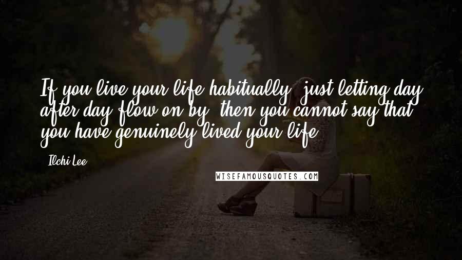 Ilchi Lee Quotes: If you live your life habitually, just letting day after day flow on by, then you cannot say that you have genuinely lived your life.