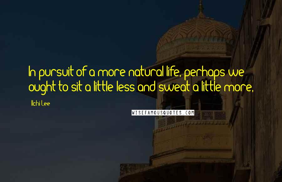 Ilchi Lee Quotes: In pursuit of a more natural life, perhaps we ought to sit a little less and sweat a little more,