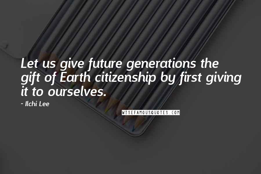 Ilchi Lee Quotes: Let us give future generations the gift of Earth citizenship by first giving it to ourselves.