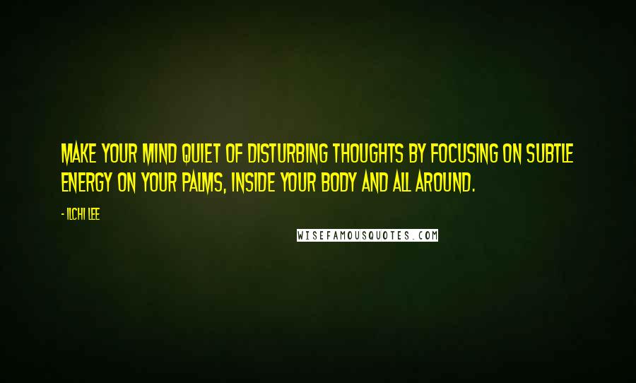 Ilchi Lee Quotes: Make your mind quiet of disturbing thoughts by focusing on subtle energy on your palms, inside your body and all around.