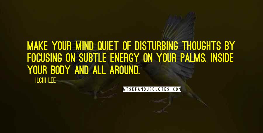 Ilchi Lee Quotes: Make your mind quiet of disturbing thoughts by focusing on subtle energy on your palms, inside your body and all around.