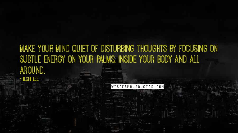 Ilchi Lee Quotes: Make your mind quiet of disturbing thoughts by focusing on subtle energy on your palms, inside your body and all around.