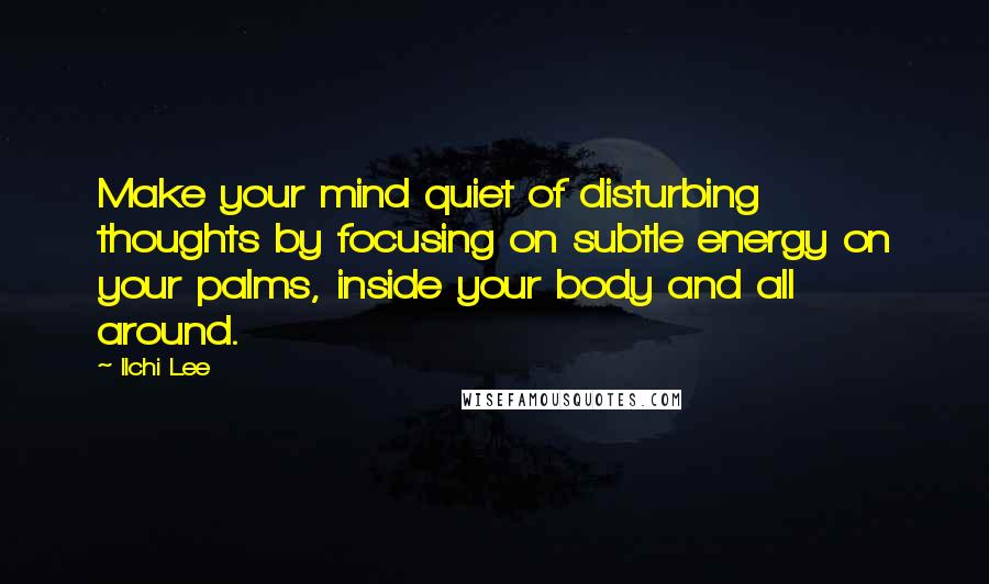 Ilchi Lee Quotes: Make your mind quiet of disturbing thoughts by focusing on subtle energy on your palms, inside your body and all around.