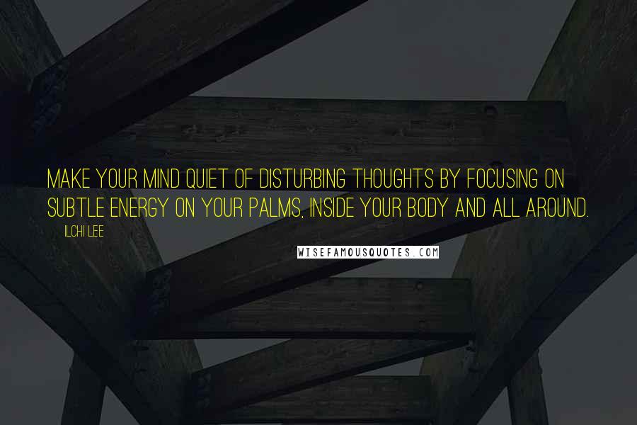 Ilchi Lee Quotes: Make your mind quiet of disturbing thoughts by focusing on subtle energy on your palms, inside your body and all around.