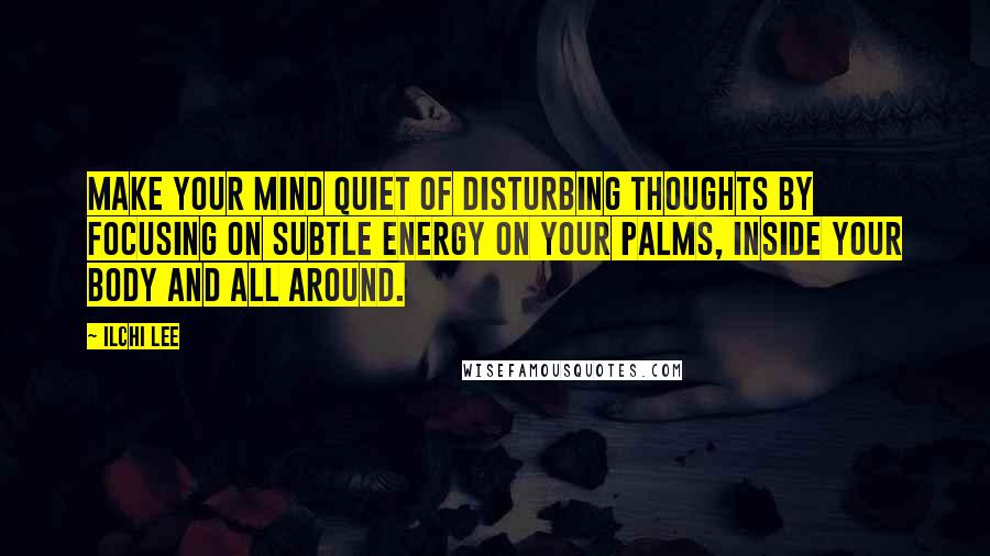 Ilchi Lee Quotes: Make your mind quiet of disturbing thoughts by focusing on subtle energy on your palms, inside your body and all around.