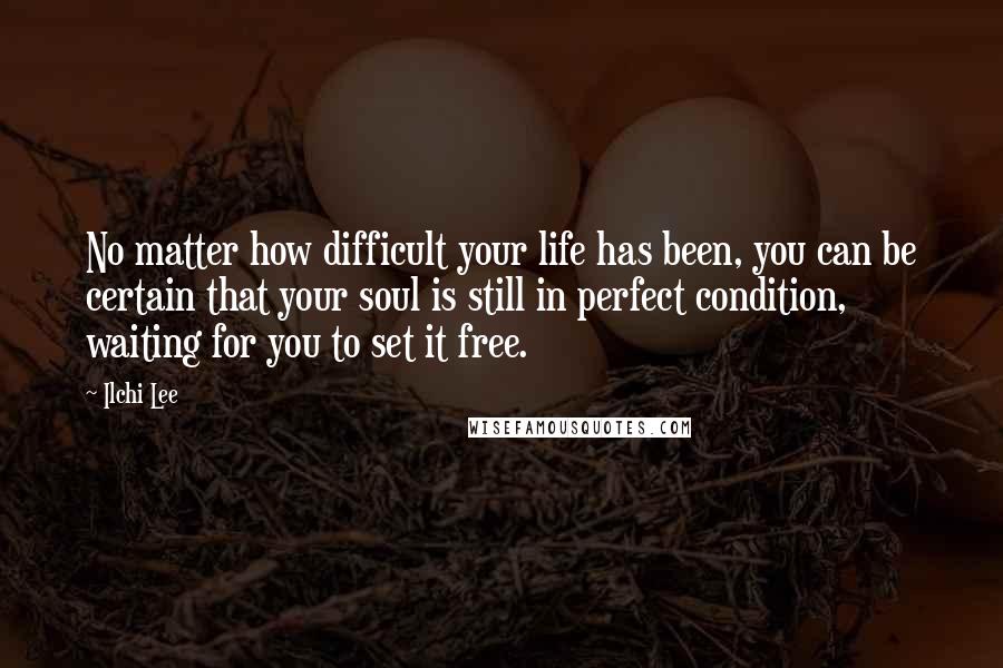 Ilchi Lee Quotes: No matter how difficult your life has been, you can be certain that your soul is still in perfect condition, waiting for you to set it free.