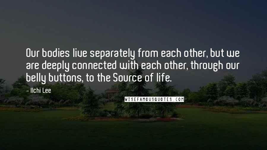 Ilchi Lee Quotes: Our bodies live separately from each other, but we are deeply connected with each other, through our belly buttons, to the Source of life.