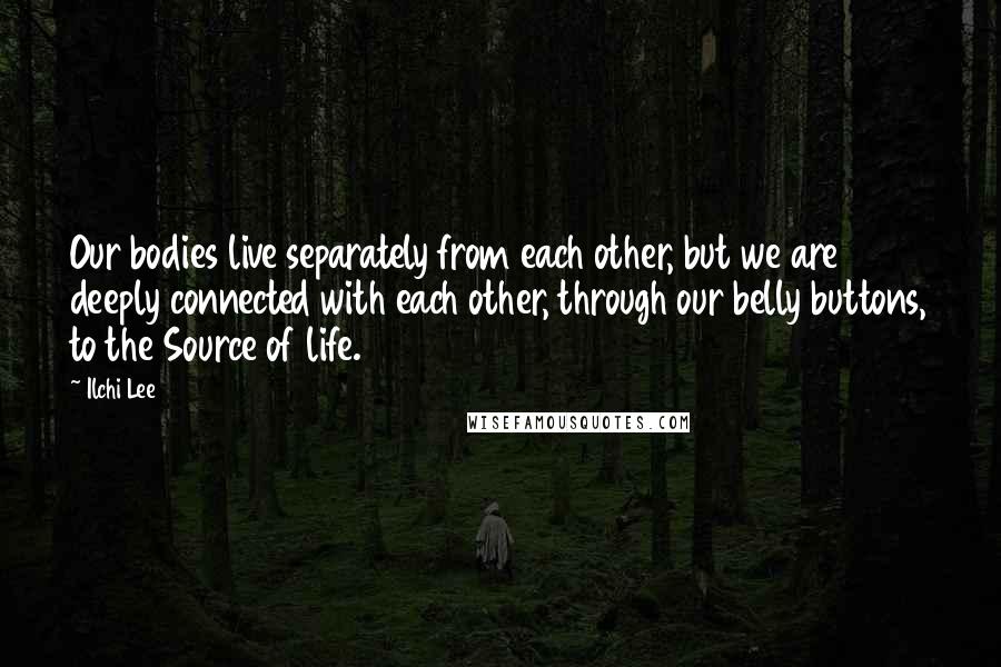 Ilchi Lee Quotes: Our bodies live separately from each other, but we are deeply connected with each other, through our belly buttons, to the Source of life.