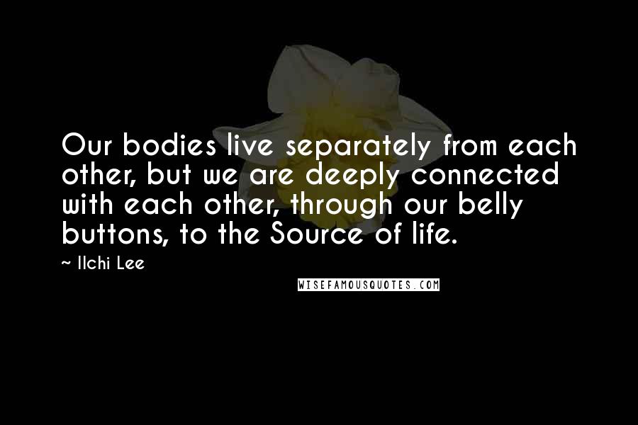 Ilchi Lee Quotes: Our bodies live separately from each other, but we are deeply connected with each other, through our belly buttons, to the Source of life.