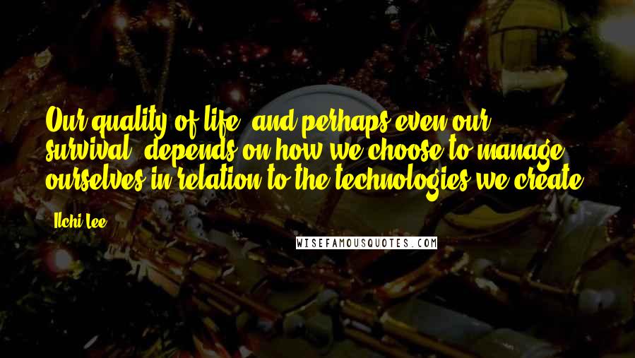 Ilchi Lee Quotes: Our quality of life, and perhaps even our survival, depends on how we choose to manage ourselves in relation to the technologies we create.