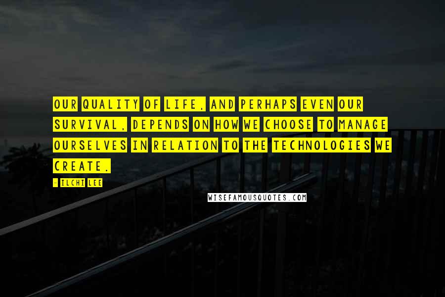 Ilchi Lee Quotes: Our quality of life, and perhaps even our survival, depends on how we choose to manage ourselves in relation to the technologies we create.