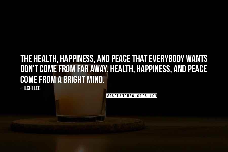 Ilchi Lee Quotes: The health, happiness, and peace that everybody wants don't come from far away. Health, happiness, and peace come from a bright mind.