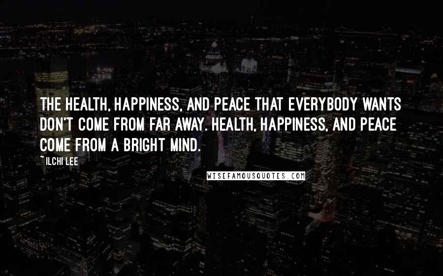 Ilchi Lee Quotes: The health, happiness, and peace that everybody wants don't come from far away. Health, happiness, and peace come from a bright mind.