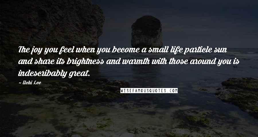 Ilchi Lee Quotes: The joy you feel when you become a small life particle sun and share its brightness and warmth with those around you is indescribably great.