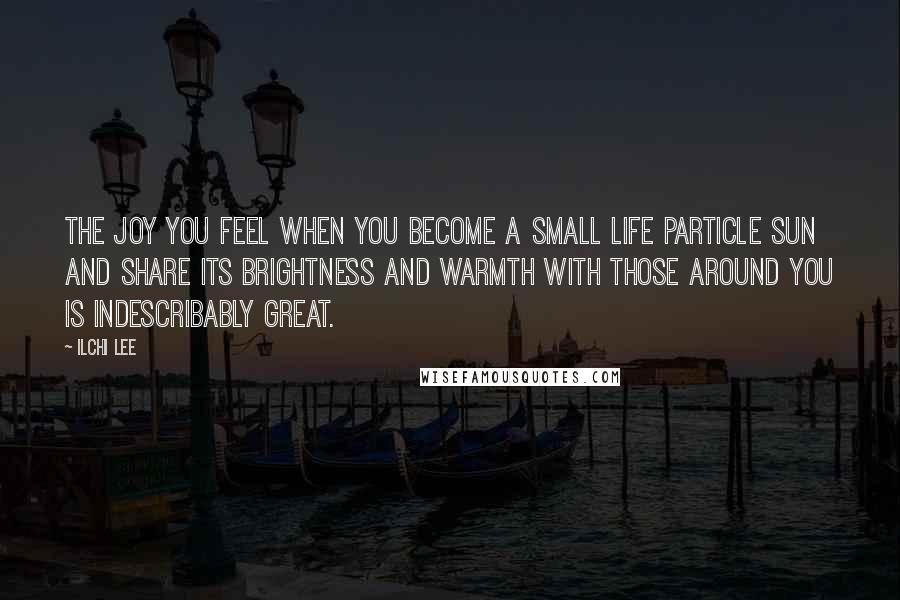 Ilchi Lee Quotes: The joy you feel when you become a small life particle sun and share its brightness and warmth with those around you is indescribably great.