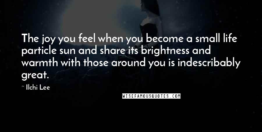 Ilchi Lee Quotes: The joy you feel when you become a small life particle sun and share its brightness and warmth with those around you is indescribably great.