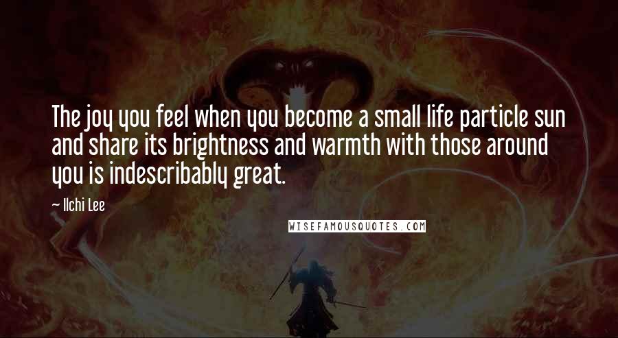 Ilchi Lee Quotes: The joy you feel when you become a small life particle sun and share its brightness and warmth with those around you is indescribably great.