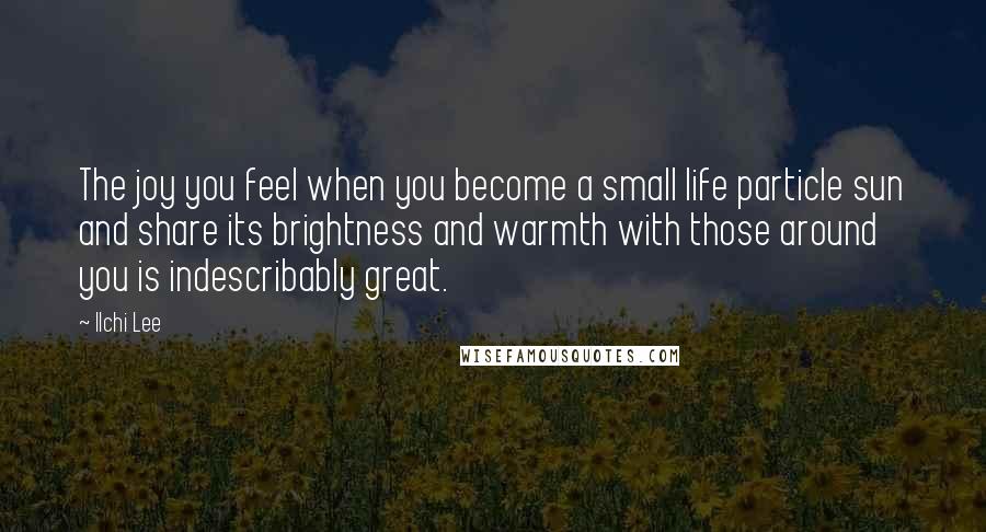 Ilchi Lee Quotes: The joy you feel when you become a small life particle sun and share its brightness and warmth with those around you is indescribably great.