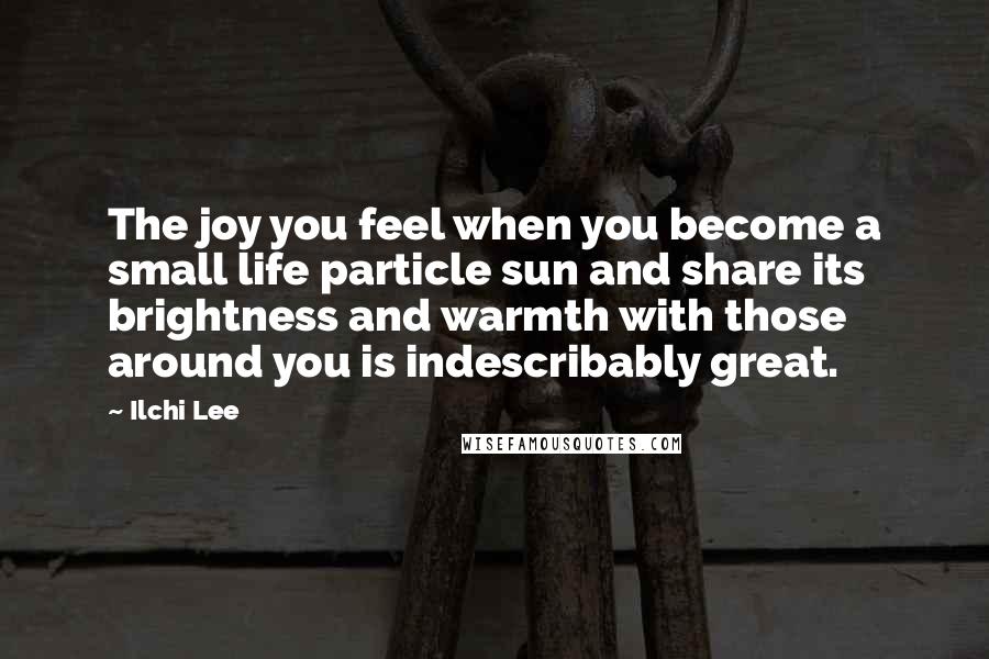 Ilchi Lee Quotes: The joy you feel when you become a small life particle sun and share its brightness and warmth with those around you is indescribably great.