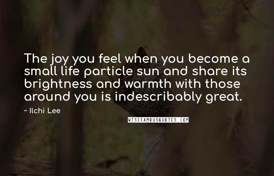 Ilchi Lee Quotes: The joy you feel when you become a small life particle sun and share its brightness and warmth with those around you is indescribably great.