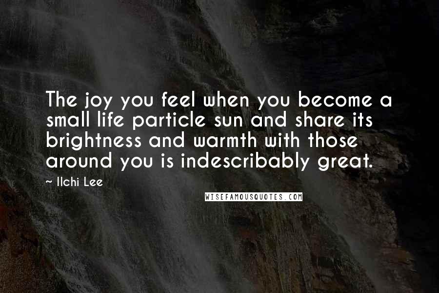 Ilchi Lee Quotes: The joy you feel when you become a small life particle sun and share its brightness and warmth with those around you is indescribably great.