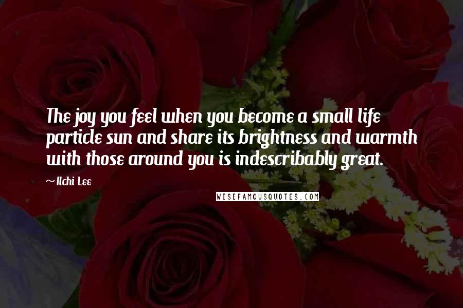 Ilchi Lee Quotes: The joy you feel when you become a small life particle sun and share its brightness and warmth with those around you is indescribably great.