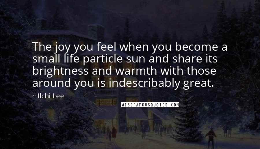 Ilchi Lee Quotes: The joy you feel when you become a small life particle sun and share its brightness and warmth with those around you is indescribably great.