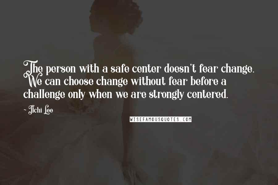 Ilchi Lee Quotes: The person with a safe center doesn't fear change. We can choose change without fear before a challenge only when we are strongly centered.