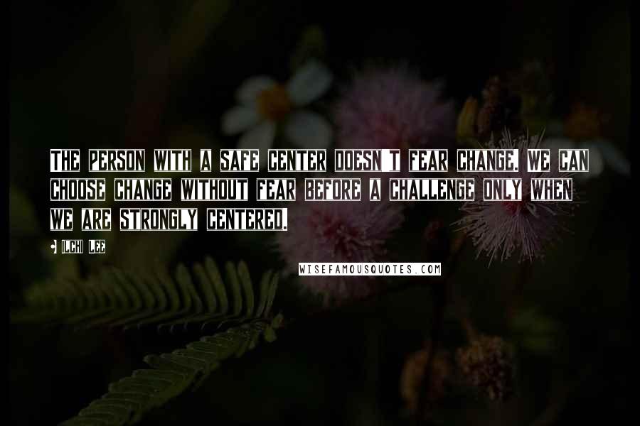 Ilchi Lee Quotes: The person with a safe center doesn't fear change. We can choose change without fear before a challenge only when we are strongly centered.