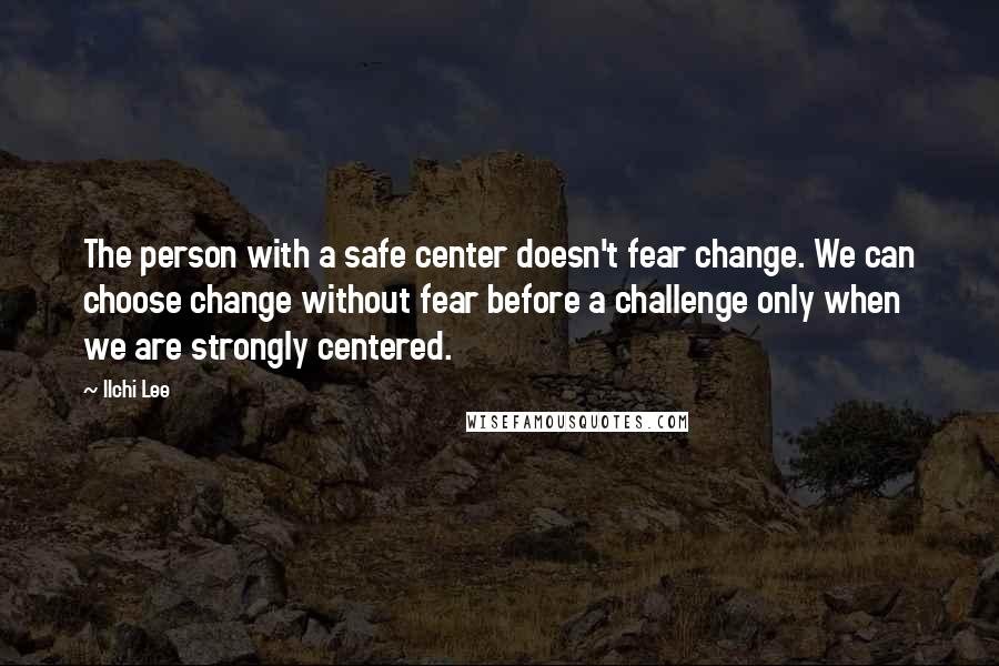 Ilchi Lee Quotes: The person with a safe center doesn't fear change. We can choose change without fear before a challenge only when we are strongly centered.