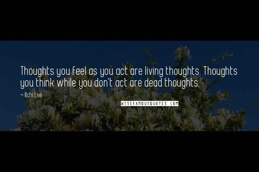 Ilchi Lee Quotes: Thoughts you feel as you act are living thoughts. Thoughts you think while you don't act are dead thoughts.