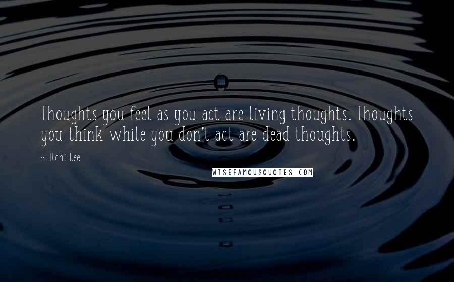 Ilchi Lee Quotes: Thoughts you feel as you act are living thoughts. Thoughts you think while you don't act are dead thoughts.