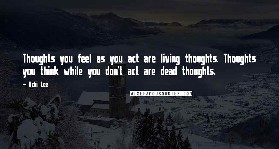 Ilchi Lee Quotes: Thoughts you feel as you act are living thoughts. Thoughts you think while you don't act are dead thoughts.