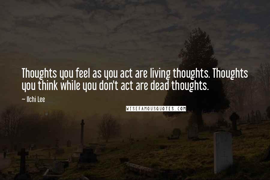 Ilchi Lee Quotes: Thoughts you feel as you act are living thoughts. Thoughts you think while you don't act are dead thoughts.