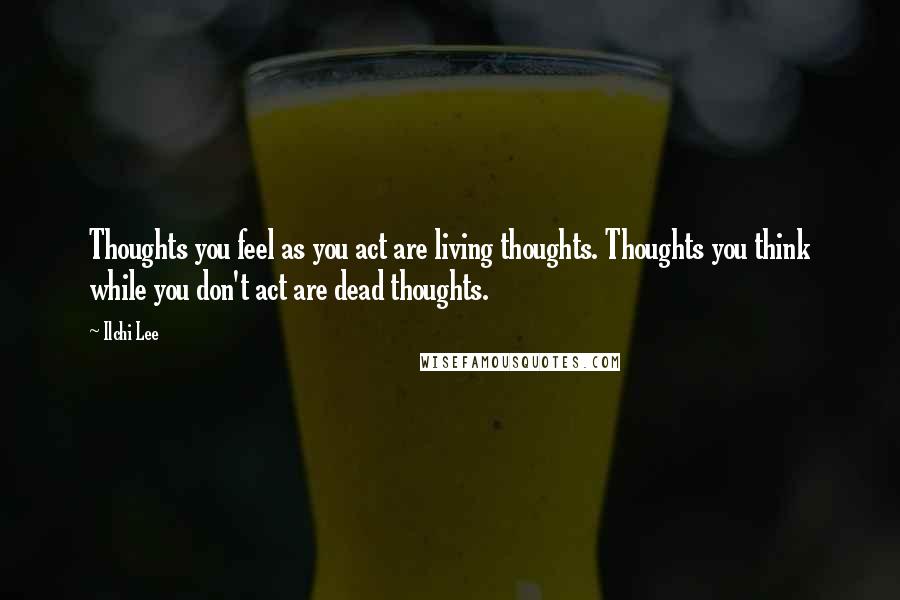 Ilchi Lee Quotes: Thoughts you feel as you act are living thoughts. Thoughts you think while you don't act are dead thoughts.