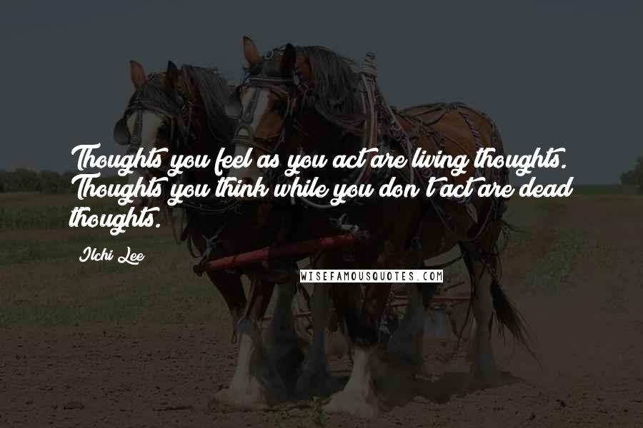 Ilchi Lee Quotes: Thoughts you feel as you act are living thoughts. Thoughts you think while you don't act are dead thoughts.