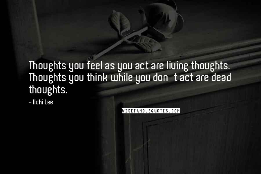 Ilchi Lee Quotes: Thoughts you feel as you act are living thoughts. Thoughts you think while you don't act are dead thoughts.