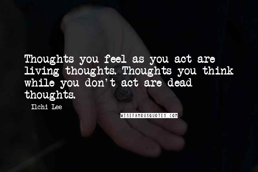 Ilchi Lee Quotes: Thoughts you feel as you act are living thoughts. Thoughts you think while you don't act are dead thoughts.
