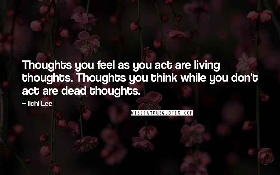 Ilchi Lee Quotes: Thoughts you feel as you act are living thoughts. Thoughts you think while you don't act are dead thoughts.