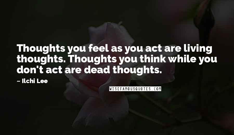 Ilchi Lee Quotes: Thoughts you feel as you act are living thoughts. Thoughts you think while you don't act are dead thoughts.