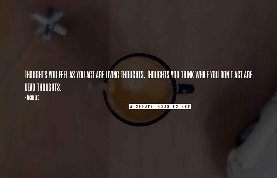 Ilchi Lee Quotes: Thoughts you feel as you act are living thoughts. Thoughts you think while you don't act are dead thoughts.